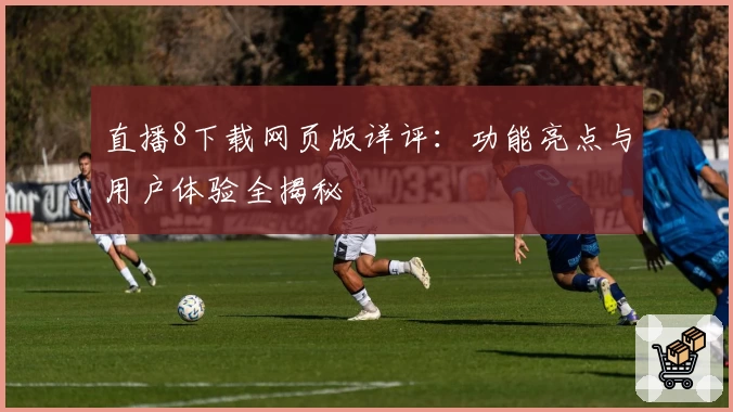 直播8下载网页版详评：功能亮点与用户体验全揭秘