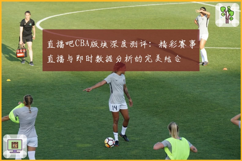 直播吧CBA版块深度测评：精彩赛事直播与即时数据分析的完美结合