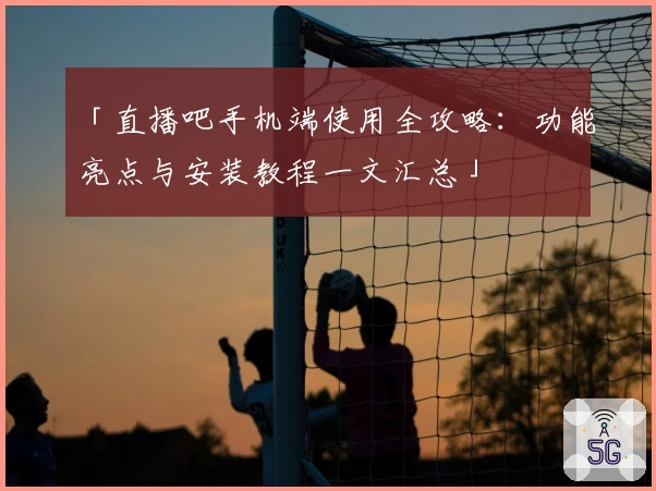 「直播吧手机端使用全攻略：功能亮点与安装教程一文汇总」
