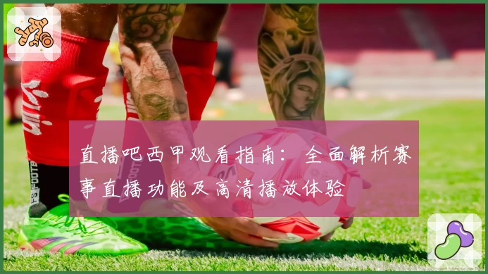 直播吧西甲观看指南：全面解析赛事直播功能及高清播放体验