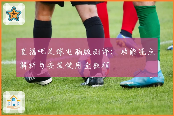直播吧足球电脑版测评：功能亮点解析与安装使用全教程