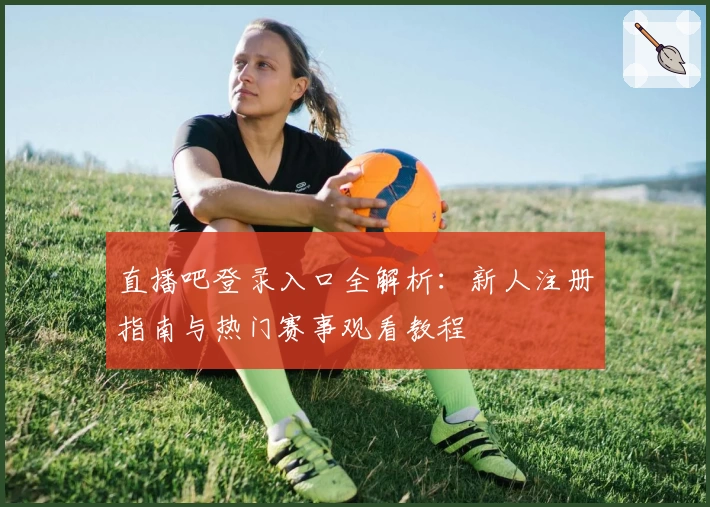 直播吧登录入口全解析：新人注册指南与热门赛事观看教程