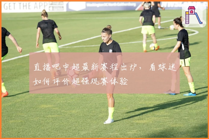 直播吧中超最新赛程出炉，看球迷如何评价超强观赛体验