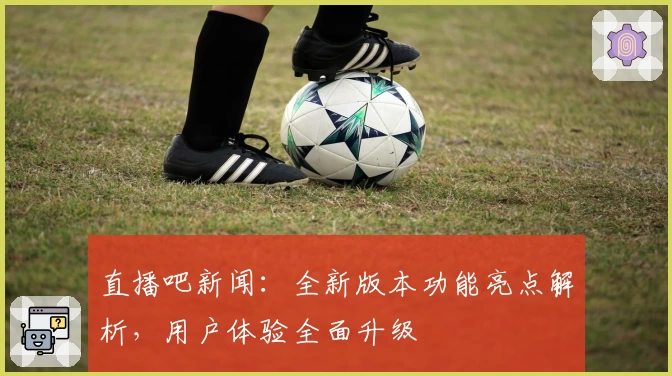 直播吧新闻：全新版本功能亮点解析，用户体验全面升级