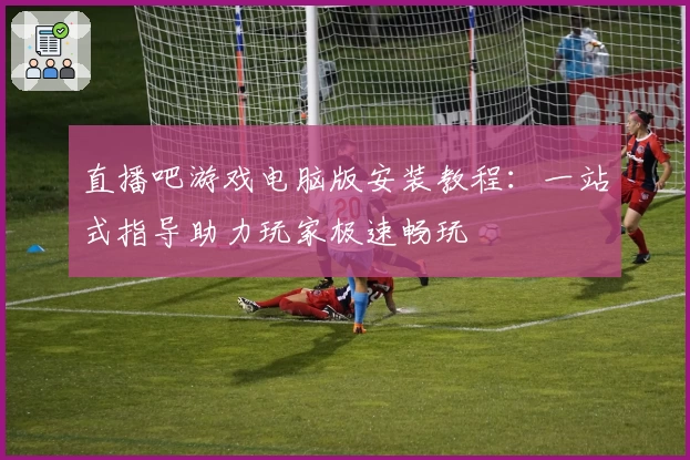 直播吧游戏电脑版安装教程：一站式指导助力玩家极速畅玩