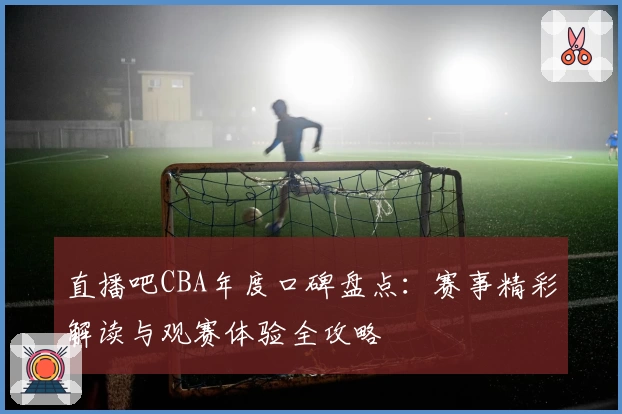 直播吧CBA年度口碑盘点：赛事精彩解读与观赛体验全攻略