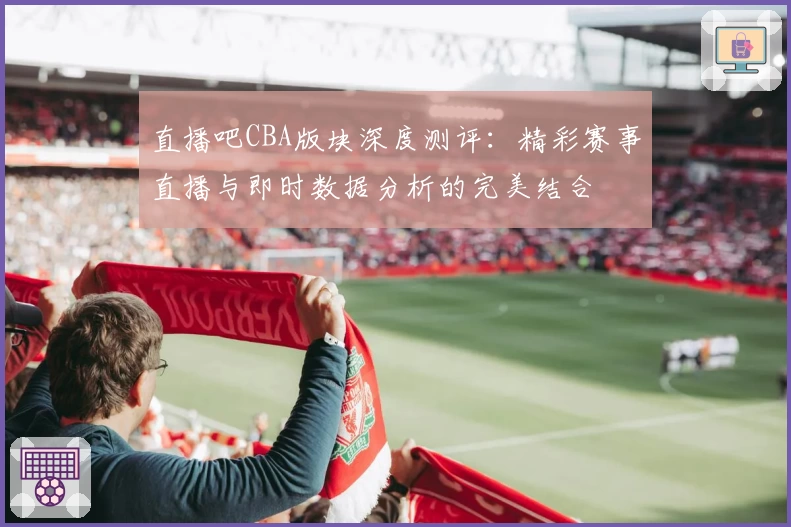 直播吧CBA版块深度测评：精彩赛事直播与即时数据分析的完美结合