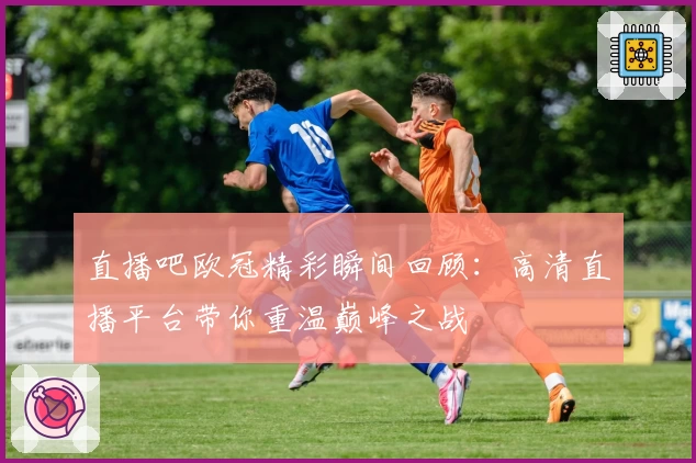 直播吧欧冠精彩瞬间回顾：高清直播平台带你重温巅峰之战