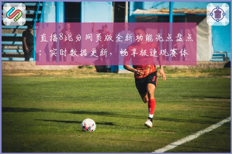 直播8比分网页版全新功能亮点盘点：实时数据更新，畅享极速观赛体验