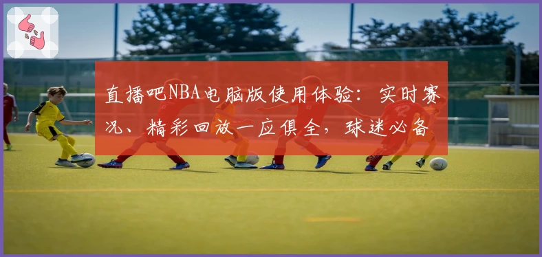 直播吧NBA电脑版使用体验：实时赛况、精彩回放一应俱全，球迷必备神器！