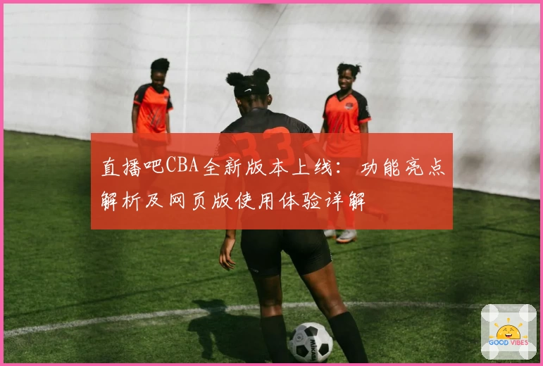 直播吧CBA全新版本上线：功能亮点解析及网页版使用体验详解
